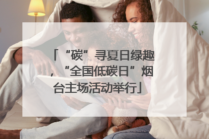 “碳”寻夏日绿趣，“全国低碳日”烟台主场活动举行