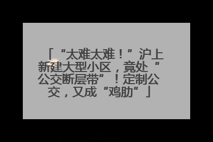 “太难太难！”沪上新建大型小区，竟处“公交断层带”！定制公交，又成“鸡肋”