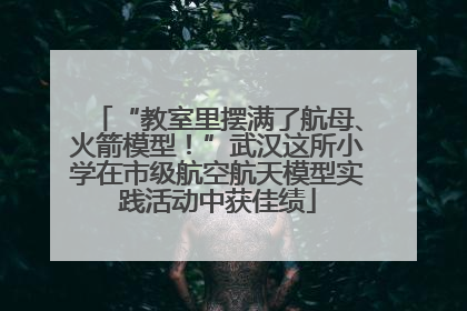“教室里摆满了航母、火箭模型！”武汉这所小学在市级航空航天模型实践活动中获佳绩