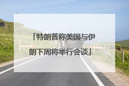 特朗普称美国与伊朗下周将举行会谈
