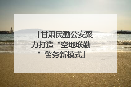 甘肃民勤公安聚力打造“空地联勤”警务新模式