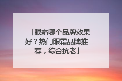 眼霜哪个品牌效果好？热门眼霜品牌推荐，综合抗老