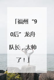 福州“90后”龙舟队长，太帅了！