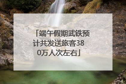 端午假期武铁预计共发送旅客380万人次左右