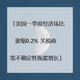 美国一季度经济环比萎缩0.2% 关税政策不确定性拖累增长