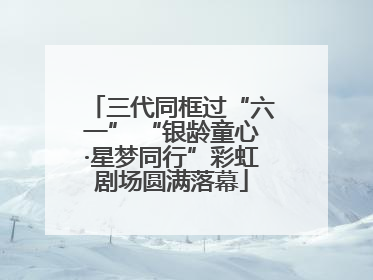 三代同框过“六一” “银龄童心·星梦同行”彩虹剧场圆满落幕