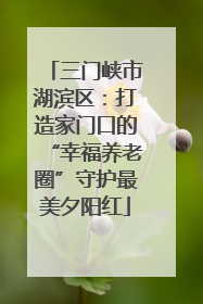 三门峡市湖滨区：打造家门口的“幸福养老圈”守护最美夕阳红