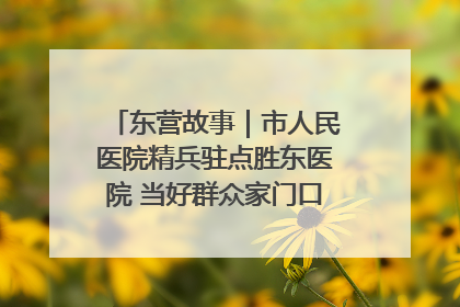 东营故事｜市人民医院精兵驻点胜东医院 当好群众家门口健康守护者