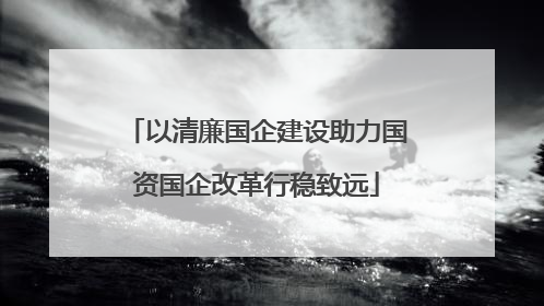以清廉国企建设助力国资国企改革行稳致远