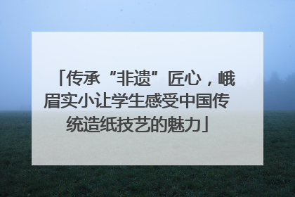 传承“非遗”匠心，峨眉实小让学生感受中国传统造纸技艺的魅力