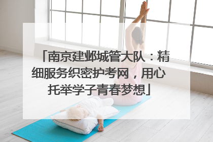 南京建邺城管大队：精细服务织密护考网，用心托举学子青春梦想