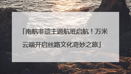 南航非遗主题航班启航！万米云端开启丝路文化奇妙之旅