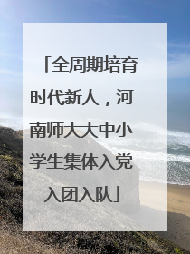 全周期培育时代新人，河南师大大中小学生集体入党入团入队