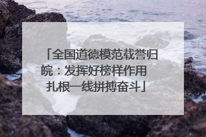 全国道德模范载誉归皖：发挥好榜样作用 扎根一线拼搏奋斗