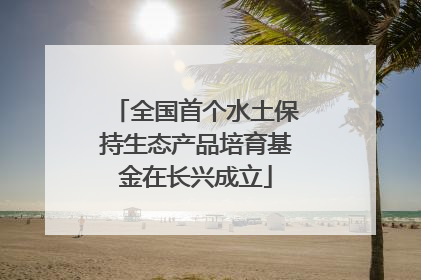 全国首个水土保持生态产品培育基金在长兴成立