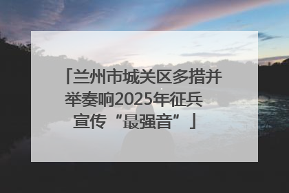 兰州市城关区多措并举奏响2025年征兵宣传“最强音”