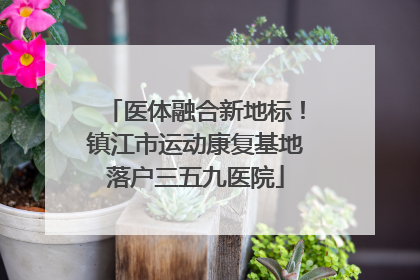 医体融合新地标！镇江市运动康复基地落户三五九医院