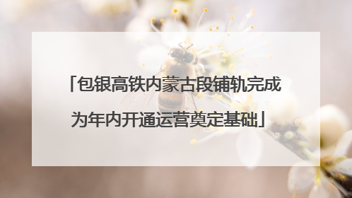 包银高铁内蒙古段铺轨完成 为年内开通运营奠定基础