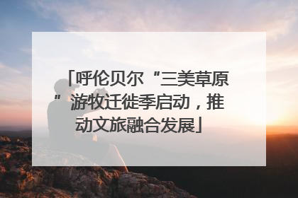 呼伦贝尔“三美草原”游牧迁徙季启动，推动文旅融合发展