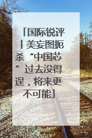 国际锐评丨美妄图扼杀“中国芯”过去没得逞，将来更不可能