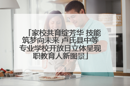 家校共育绽芳华 技能筑梦向未来 卢氏县中等专业学校开放日立体呈现职教育人新图景