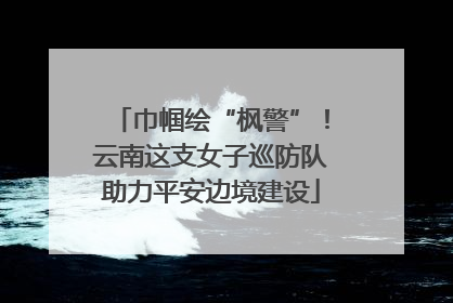巾帼绘“枫警”！云南这支女子巡防队助力平安边境建设