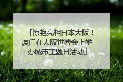 惊艳亮相日本大阪！厦门在大阪世博会上举办城市主题日活动