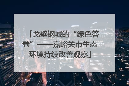 戈壁钢城的“绿色答卷”——嘉峪关市生态环境持续改善观察