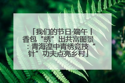 我们的节日·端午丨香包“绣”出共富图景：青海湟中青绣竞技“针”功夫点亮乡村