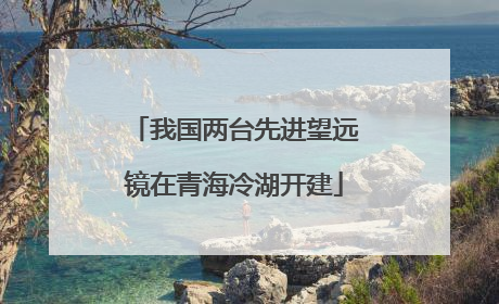 我国两台先进望远镜在青海冷湖开建