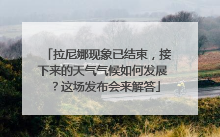 拉尼娜现象已结束，接下来的天气气候如何发展？这场发布会来解答