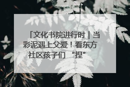文化书院进行时｜当彩泥遇上父爱！看东方社区孩子们 “捏” 出心目中的爸爸