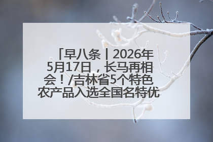 早八条丨2026年5月17日，长马再相会！/吉林省5个特色农产品入选全国名特优新农产品名录