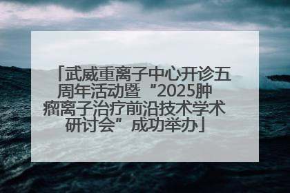 武威重离子中心开诊五周年活动暨“2025肿瘤离子治疗前沿技术学术研讨会”成功举办