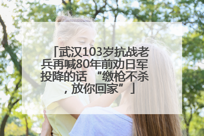 武汉103岁抗战老兵再喊80年前劝日军投降的话 “缴枪不杀，放你回家”