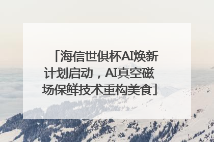 海信世俱杯AI焕新计划启动，AI真空磁场保鲜技术重构美食