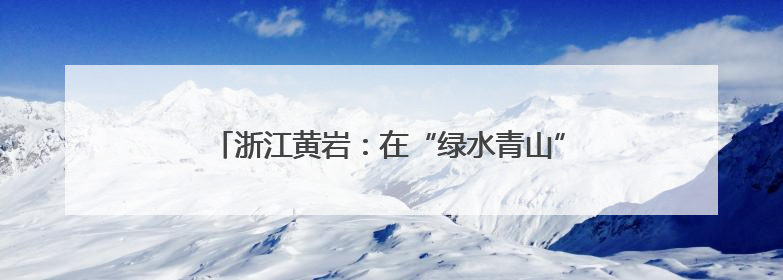 浙江黄岩：在“绿水青山”间 挖掘“真理的味道”