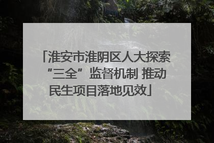 淮安市淮阴区人大探索“三全”监督机制 推动民生项目落地见效