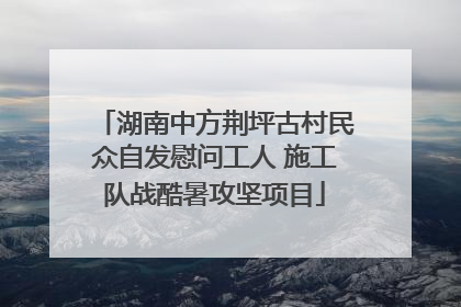 湖南中方荆坪古村民众自发慰问工人 施工队战酷暑攻坚项目