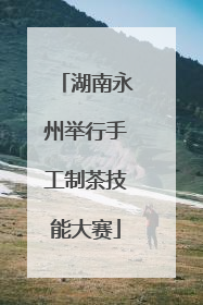 湖南永州举行手工制茶技能大赛