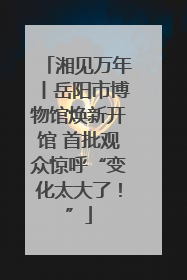 湘见万年丨岳阳市博物馆焕新开馆 首批观众惊呼“变化太大了！”
