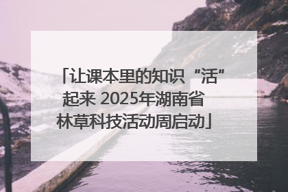 让课本里的知识“活”起来 2025年湖南省林草科技活动周启动