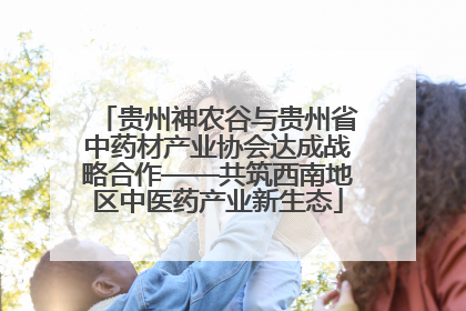 贵州神农谷与贵州省中药材产业协会达成战略合作——共筑西南地区中医药产业新生态