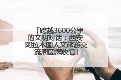 跨越3600公里的文明对话：西安-阿拉木图人文旅游交流周圆满收官