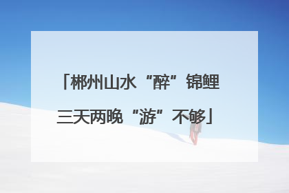 郴州山水“醉”锦鲤 三天两晚“游”不够