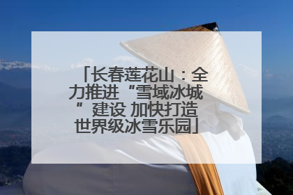 长春莲花山：全力推进“雪域冰城”建设 加快打造世界级冰雪乐园