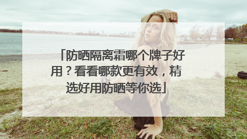 防晒隔离霜哪个牌子好用？看看哪款更有效，精选好用防晒等你选