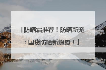 防晒霜推荐！防晒新宠：国货防晒新趋势！