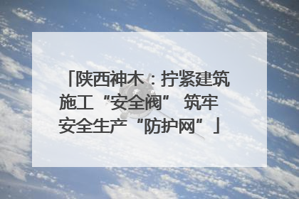 陕西神木：拧紧建筑施工“安全阀” 筑牢安全生产“防护网”