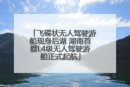飞碟状无人驾驶游船现身后湖 湖南首艘L4级无人驾驶游船正式起航